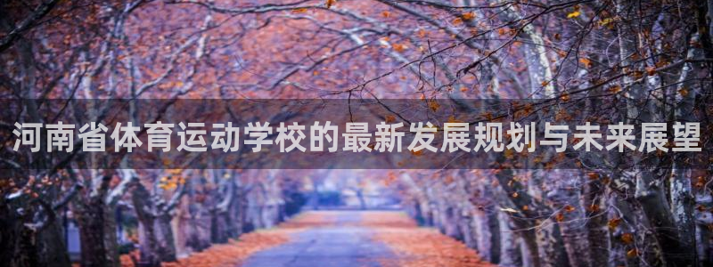 尊龙官网下载平台:河南省体育运动学校的最新发展规划与未来展望